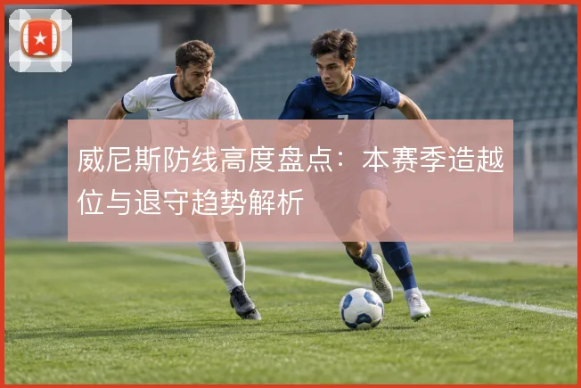 威尼斯防线高度盘点:本赛季造越位与退守趋势解析