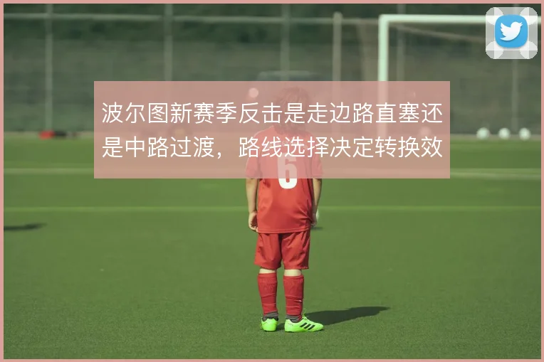 波尔图新赛季反击是走边路直塞还是中路过渡,路线选择决定转换效率