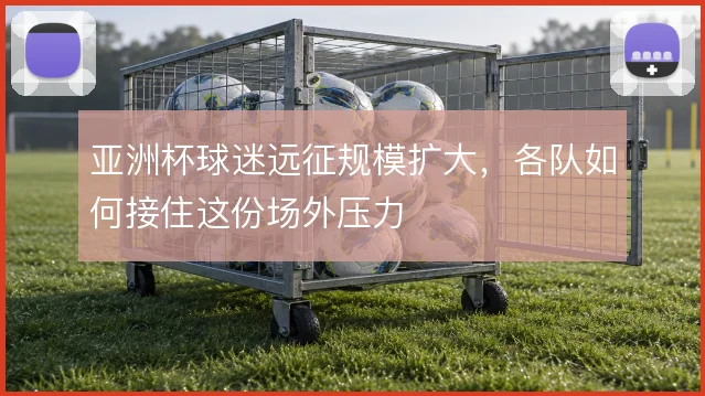 亚洲杯球迷远征规模扩大,各队如何接住这份场外压力
