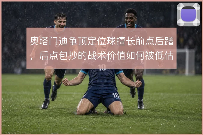 奥塔门迪争顶定位球擅长前点后蹭，后点包抄的战术价值如何被低估