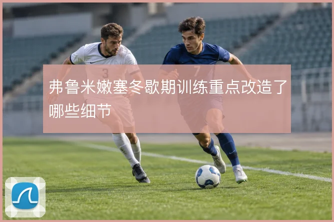 弗鲁米嫩塞冬歇期训练重点改造了哪些细节