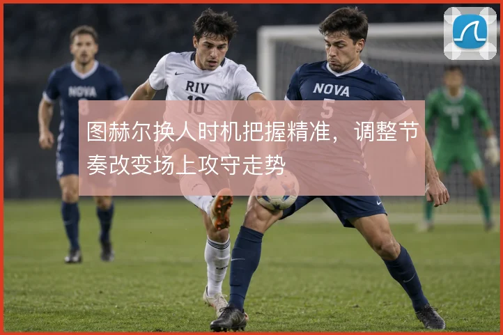 图赫尔换人时机把握精准，调整节奏改变场上攻守走势
