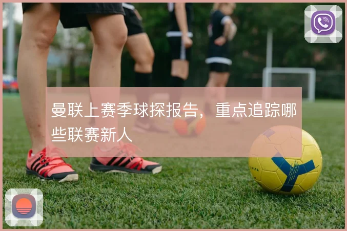 曼联上赛季球探报告，重点追踪哪些联赛新人