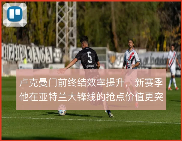 卢克曼门前终结效率提升,新赛季他在亚特兰大锋线的抢点价值更突出