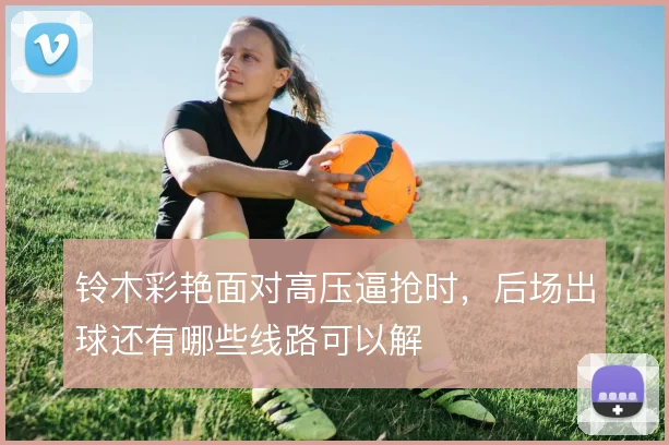铃木彩艳面对高压逼抢时,后场出球还有哪些线路可以解