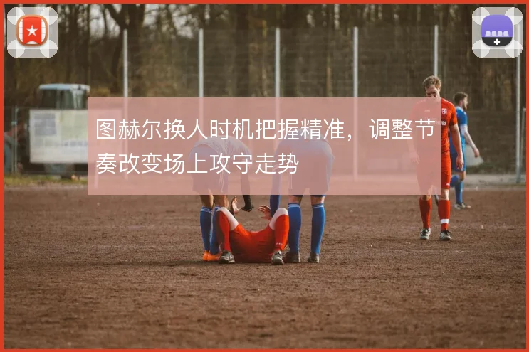 图赫尔换人时机把握精准，调整节奏改变场上攻守走势
