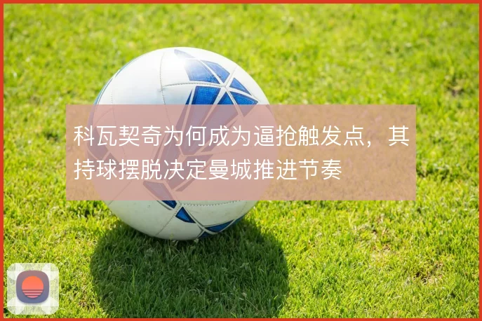 科瓦契奇为何成为逼抢触发点,其持球摆脱决定曼城推进节奏