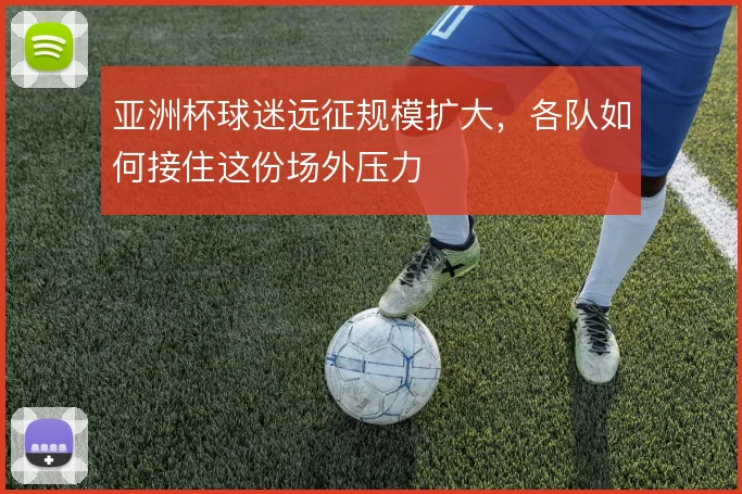 亚洲杯球迷远征规模扩大,各队如何接住这份场外压力