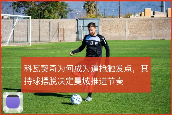 科瓦契奇为何成为逼抢触发点,其持球摆脱决定曼城推进节奏